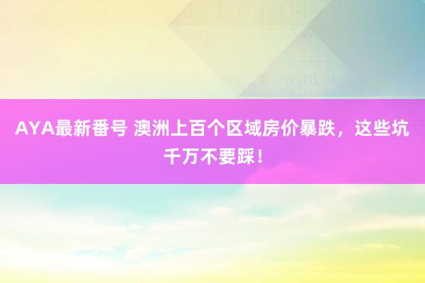 AYA最新番号 澳洲上百个区域房价暴跌，这些坑千万不要踩！