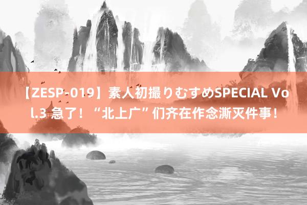 【ZESP-019】素人初撮りむすめSPECIAL Vol.3 急了！“北上广”们齐在作念澌灭件事！