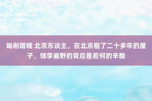 呦剐蹭哦 北京东谈主，在北京租了二十多年的屋子，饿莩遍野的背后是若何的辛酸