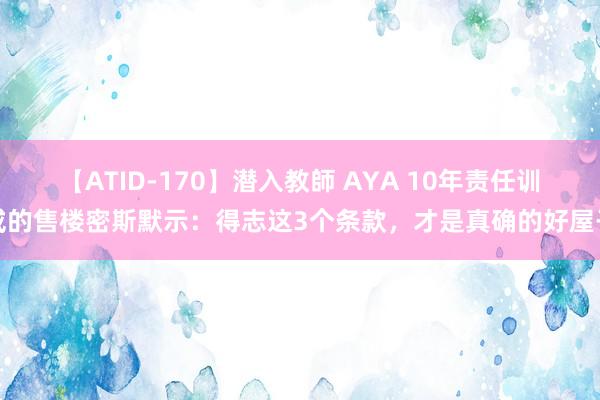 【ATID-170】潜入教師 AYA 10年责任训戒的售楼密斯默示：得志这3个条款，才是真确的好屋子