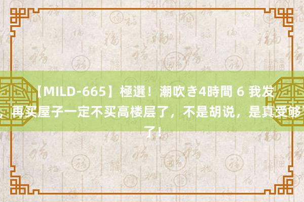 【MILD-665】極選！潮吹き4時間 6 我发誓，再买屋子一定不买高楼层了，不是胡说，是真受够了！