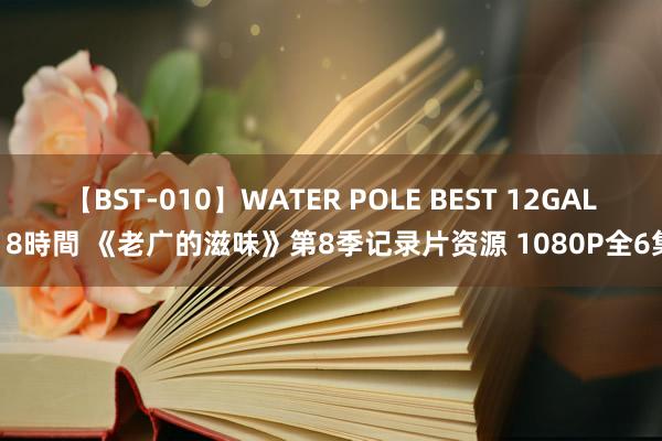 【BST-010】WATER POLE BEST 12GALs 8時間 《老广的滋味》第8季记录片资源 1080P全6集