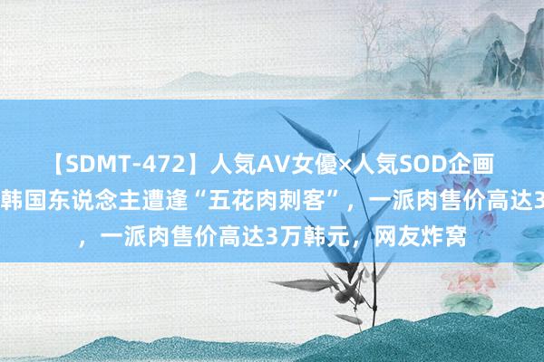 【SDMT-472】人気AV女優×人気SOD企画 女優祭7時間40分 韩国东说念主遭逢“五花肉刺客”，一派肉售价高达3万韩元，网友炸窝