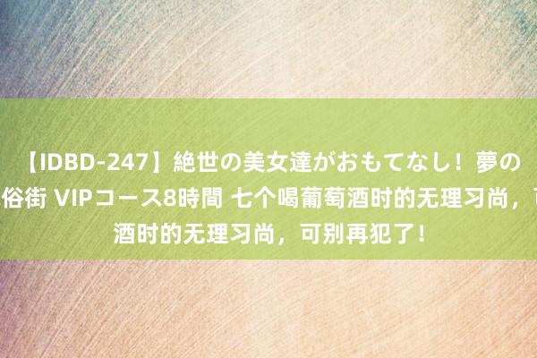 【IDBD-247】絶世の美女達がおもてなし！夢の桃源郷 IP風俗街 VIPコース8時間 七个喝葡萄酒时的无理习尚，可别再犯了！