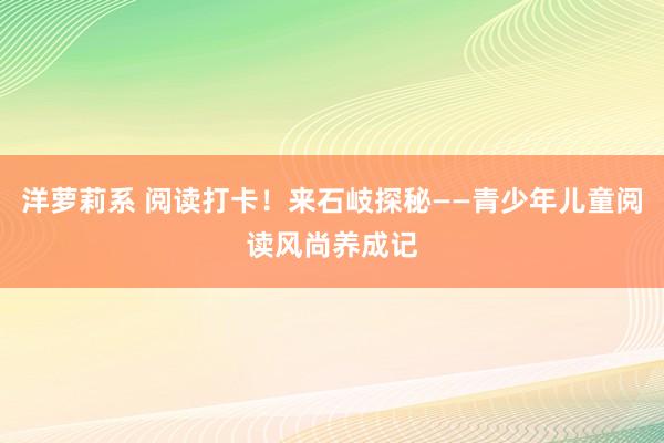 洋萝莉系 阅读打卡！来石岐探秘——青少年儿童阅读风尚养成记