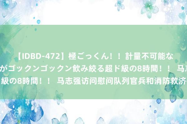 【IDBD-472】極ごっくん！！計量不可能な爆量ザーメンをS級女優がゴックンゴックン飲み絞る超ド級の8時間！！ 马志强访问慰问队列官兵和消防救济指战员