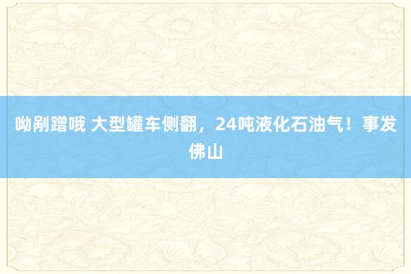 呦剐蹭哦 大型罐车侧翻，24吨液化石油气！事发佛山