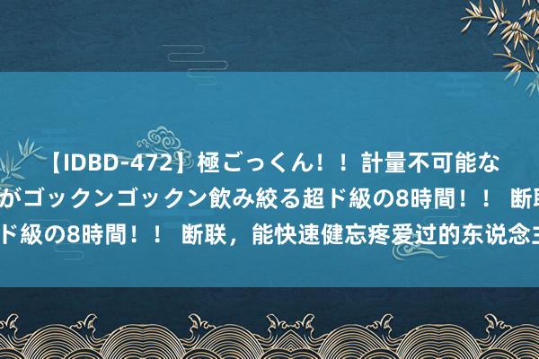 【IDBD-472】極ごっくん！！計量不可能な爆量ザーメンをS級女優がゴックンゴックン飲み絞る超ド級の8時間！！ 断联，能快速健忘疼爱过的东说念主吗？