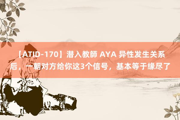 【ATID-170】潜入教師 AYA 异性发生关系后，一朝对方给你这3个信号，基本等于缘尽了