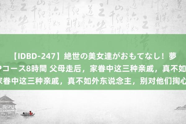 【IDBD-247】絶世の美女達がおもてなし！夢の桃源郷 IP風俗街 VIPコース8時間 父母走后，家眷中这三种亲戚，真不如外东说念主，别对他们掏心掏肺。