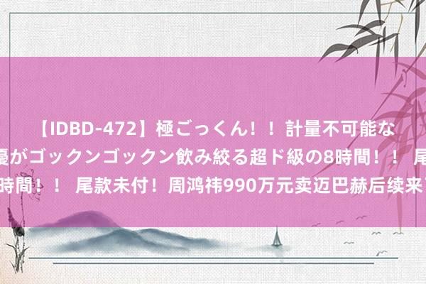 【IDBD-472】極ごっくん！！計量不可能な爆量ザーメンをS級女優がゴックンゴックン飲み絞る超ド級の8時間！！ 尾款未付！周鸿祎990万元卖迈巴赫后续来了！最新恢复