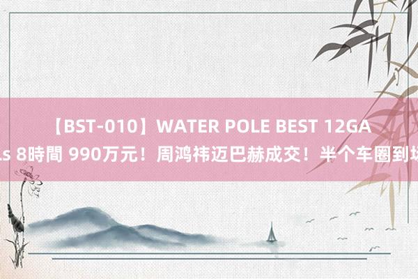 【BST-010】WATER POLE BEST 12GALs 8時間 990万元！周鸿祎迈巴赫成交！半个车圈到场