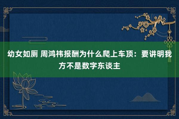 幼女如厕 周鸿祎报酬为什么爬上车顶：要讲明我方不是数字东谈主