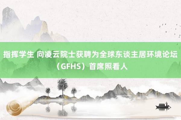 指挥学生 向凌云院士获聘为全球东谈主居环境论坛（GFHS）首席照看人