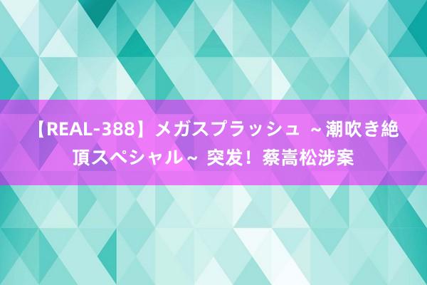 【REAL-388】メガスプラッシュ ～潮吹き絶頂スペシャル～ 突发！蔡嵩松涉案