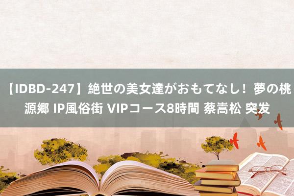 【IDBD-247】絶世の美女達がおもてなし！夢の桃源郷 IP風俗街 VIPコース8時間 蔡嵩松 突发