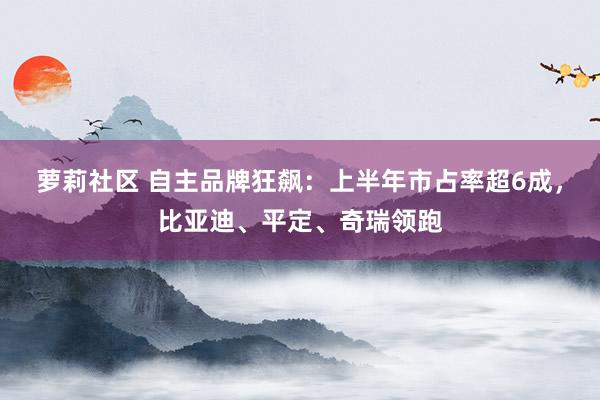 萝莉社区 自主品牌狂飙：上半年市占率超6成，比亚迪、平定、奇瑞领跑