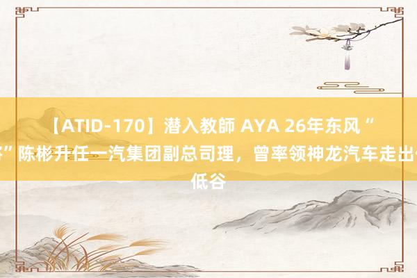 【ATID-170】潜入教師 AYA 26年东风“宿将”陈彬升任一汽集团副总司理，曾率领神龙汽车走出低谷