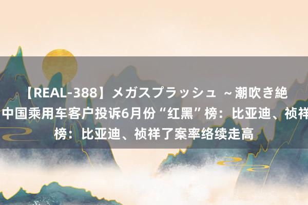 【REAL-388】メガスプラッシュ ～潮吹き絶頂スペシャル～ 中国乘用车客户投诉6月份“红黑”榜：比亚迪、祯祥了案率络续走高