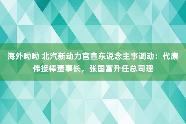 海外呦呦 北汽新动力官宣东说念主事调动：代康伟接棒董事长，张国富升任总司理