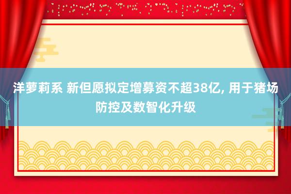 洋萝莉系 新但愿拟定增募资不超38亿， 用于猪场防控及数智化升级