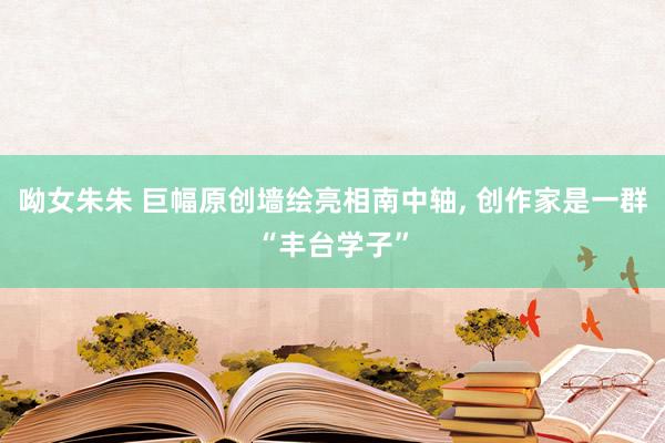 呦女朱朱 巨幅原创墙绘亮相南中轴， 创作家是一群“丰台学子”