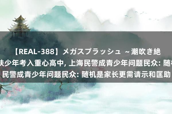 【REAL-388】メガスプラッシュ ～潮吹き絶頂スペシャル～ 两名帮扶少年考入重心高中， 上海民警成青少年问题民众: 随机是家长更需请示和匡助