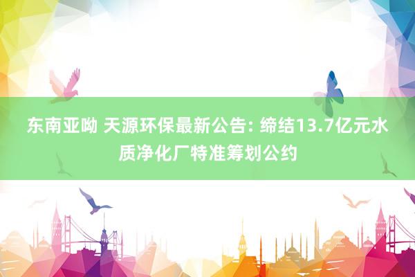 东南亚呦 天源环保最新公告: 缔结13.7亿元水质净化厂特准筹划公约