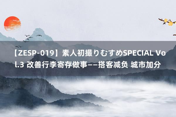 【ZESP-019】素人初撮りむすめSPECIAL Vol.3 改善行李寄存做事——搭客减负 城市加分