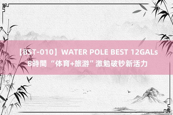 【BST-010】WATER POLE BEST 12GALs 8時間 “体育+旅游”激勉破钞新活力