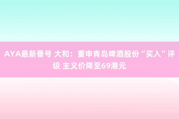 AYA最新番号 大和：重申青岛啤酒股份“买入”评级 主义价降至69港元