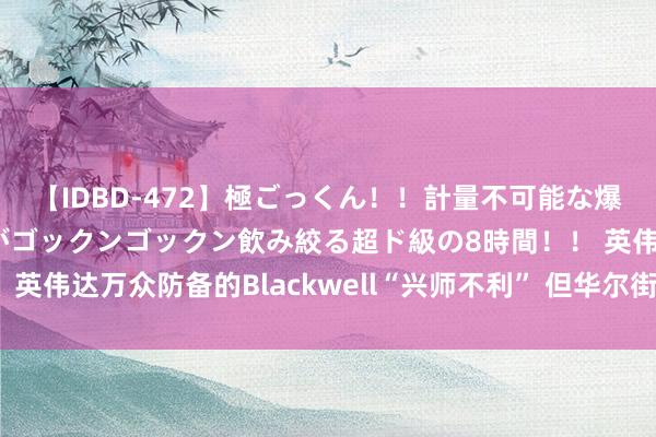 【IDBD-472】極ごっくん！！計量不可能な爆量ザーメンをS級女優がゴックンゴックン飲み絞る超ド級の8時間！！ 英伟达万众防备的Blackwell“兴师不利” 但华尔街高呼“逢低买入”