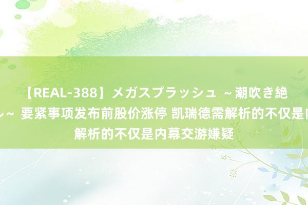 【REAL-388】メガスプラッシュ ～潮吹き絶頂スペシャル～ 要紧事项发布前股价涨停 凯瑞德需解析的不仅是内幕交游嫌疑