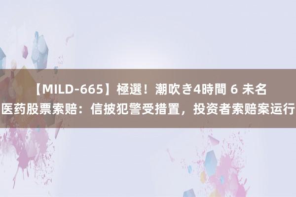 【MILD-665】極選！潮吹き4時間 6 未名医药股票索赔：信披犯警受措置，投资者索赔案运行