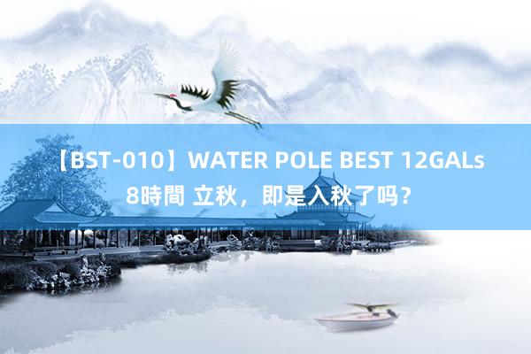 【BST-010】WATER POLE BEST 12GALs 8時間 立秋，即是入秋了吗？