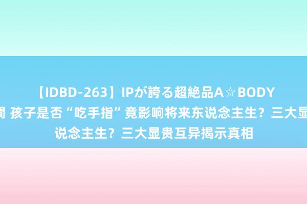 【IDBD-263】IPが誇る超絶品A☆BODYスペシャル8時間 孩子是否“吃手指”竟影响将来东说念主生？三大显贵互异揭示真相