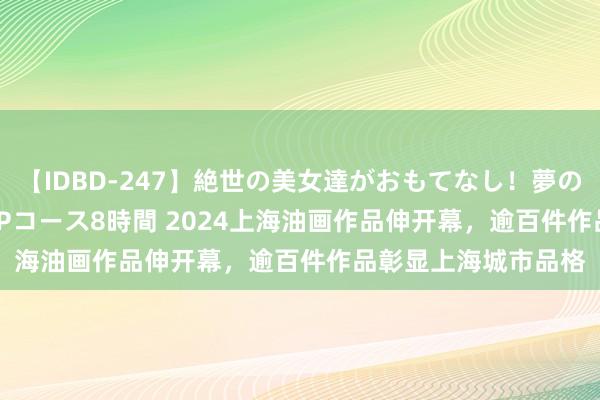 【IDBD-247】絶世の美女達がおもてなし！夢の桃源郷 IP風俗街 VIPコース8時間 2024上海油画作品伸开幕，逾百件作品彰显上海城市品格