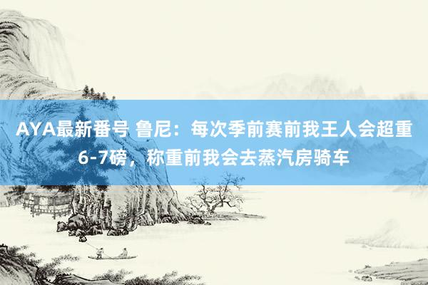 AYA最新番号 鲁尼：每次季前赛前我王人会超重6-7磅，称重前我会去蒸汽房骑车