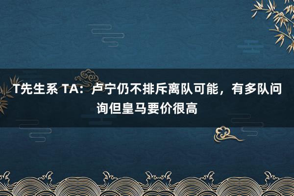 T先生系 TA：卢宁仍不排斥离队可能，有多队问询但皇马要价很高