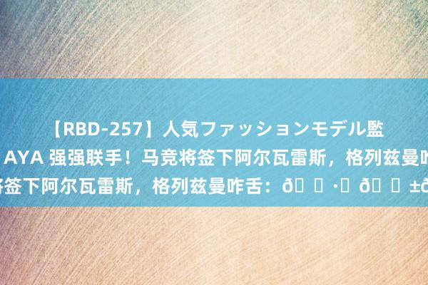 【RBD-257】人気ファッションモデル監禁 性虐コレクション3 AYA 强强联手！马竞将签下阿尔瓦雷斯，格列兹曼咋舌：?️??