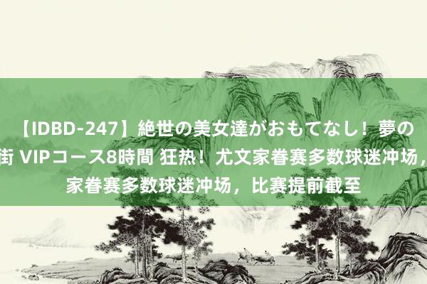 【IDBD-247】絶世の美女達がおもてなし！夢の桃源郷 IP風俗街 VIPコース8時間 狂热！尤文家眷赛多数球迷冲场，比赛提前截至