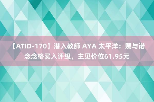 【ATID-170】潜入教師 AYA 太平洋：赐与诺念念格买入评级，主见价位61.95元