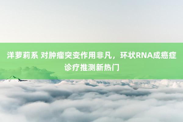 洋萝莉系 对肿瘤突变作用非凡，环状RNA成癌症诊疗推测新热门