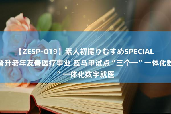 【ZESP-019】素人初撮りむすめSPECIAL Vol.3 晋升老年友善医疗事业 蓝马甲试点“三个一”一体化数字就医