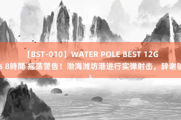 【BST-010】WATER POLE BEST 12GALs 8時間 摇荡警告！渤海潍坊港进行实弹射击，辞谢驶入