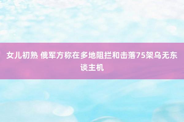 女儿初熟 俄军方称在多地阻拦和击落75架乌无东谈主机