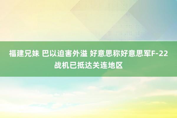 福建兄妹 巴以迫害外溢 好意思称好意思军F-22战机已抵达关连地区