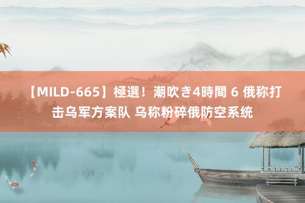 【MILD-665】極選！潮吹き4時間 6 俄称打击乌军方案队 乌称粉碎俄防空系统