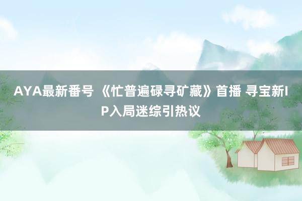 AYA最新番号 《忙普遍碌寻矿藏》首播 寻宝新IP入局迷综引热议