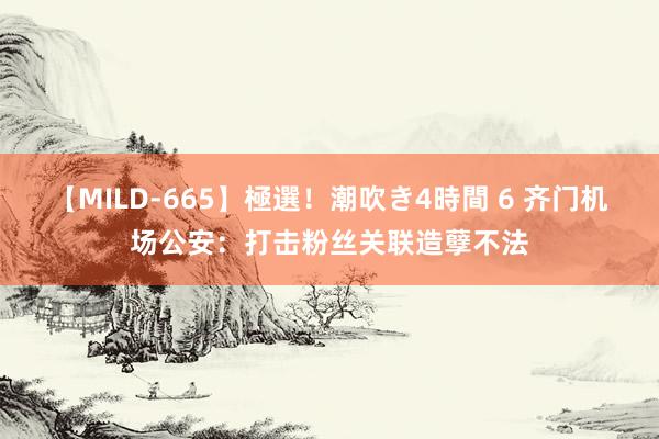 【MILD-665】極選！潮吹き4時間 6 齐门机场公安：打击粉丝关联造孽不法